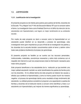 6
1.3. JUSTIFICACIÓN
1.3.1. Justificación de la investigación
El presente proyecto es de interés para padres para padres de familia, docentes de
la Escuela "Fe y Alegría" de 3er Año de Educación Básica "B" que no conocen sobre
el tema. La investigación tiene como finalidad Disminuir el déficit de atención de los
estudiantes con hiperactividad y así lograr un mejor rendimiento en su ambiente
escolar.
Por medio de este proyecto se dará a conocer como la hiperactividad en un
estudiante puede interferir en su desarrollo y proceso de aprendizaje, esta
investigación tiene gran importancia ya que al final de la investigación los padres y
los docentes de la escuela tendrán conocimientos sobre el tema y sabrán cómo
tratar este problema facilitando el proceso de aprendizaje.
El presente proyecto es factible ya se cuenta con los recursos personales,
institucionales, materiales, económicos necesarios y sobre todo contamos con el
respaldo del internet la cual nos proporcionara toda la información necesaria para
tratar dicho proyecto.
Este proyecto beneficiara a los estudiantes de la institución ya que tendrán una
mejor calidad estudiantil, también se verán beneficiados los padres de familia junto
con los docentes. En la utilidad teórica de este proyecto se trataran las causas y
efectos que conlleva la hiperactividad y como la misma puede incurrir de manera
negativa al proceso de aprendizaje dando como resultado el bajo rendimiento del
estudiante. La utilidad práctica consistirá en proponer una capacitación a padres de
familias y docentes de la Institución dando a conocer cómo identificar y tratar a un
estudiante con hiperactividad y así mejorar de manera significativa su aprendizaje.
 