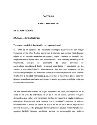 7
CAPÍTULO II
MARCO REFERENCIAL
2.1 MARCO TEÓRICO
2.1.1 Antecedentes históricos
Trastorno por déficit de atención con hiperactividad
El TDAH es el trastorno del desarrollo neurológico diagnosticado con mayor
frecuencia en los niños 4 años, siempre en la infancia, que persiste hasta la edad
adulta en un elevado porcentaje de casos y suele ocasionar un impacto muy
negativo sobre múltiples áreas de funcionamiento. Tiene una respuesta muy alta al
tratamiento, aunque se acompaña de tasas elevadas de
comorbilidad psiquiátrica.2 Según el Manual diagnóstico y estadístico de los
trastornos mentales (DSM-IV): Habitualmente, los síntomas empeoran en las
situaciones que exigen una atención o un esfuerzo mental sostenidos o que carecen
de atractivo o novedad intrínsecos (p. ej., escuchar al maestro en clase, hacer los
deberes, escuchar o leer textos largos que no son de sus gustos, o trabajar en tareas
monótonas o repetitivas).
Se han demostrado factores de origen hereditario (es decir, no adquiridos en el
curso de la vida del individuo) en un 80 % de los casos. Diversos estudios
demuestran que no hay una transmisión familiar del trastorno (a través de patrones
educativos). En contraste, cabe destacar que la contribución estimada de factores
no hereditarios a todos los casos de TDAH es de un 20 %.9 Para explicar esa
minoría de casos, se ha propuesto la intervención de causas multifactoriales que
suponen también factores genéticos, aunque en combinación con factores
 