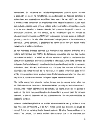 8
ambientales. La influencia de causas congénitas que podrían actuar durante
la gestación (es decir, no hereditarias, con participación de factores genéticos o
ambientales en proporciones variables), tales como la exposición en útero a
la nicotina, no se consideran tan importantes como hace unas décadas. Es de notar
que, incluso en casos que a primera vista se atribuyen a factores ambientales (como
el recién mencionado), la intervención del factor netamente genético ofrece una
explicación plausible. En ese sentido, se ha establecido que los índices de
tabaquismo entre mujeres con TDAH son varias veces mayores que en la población
general, y, en virtud de ello, ellas son también más propensas a fumar durante el
embarazo. Como corolario, la presencia del TDAH en el niño por nacer remite
nuevamente a factores genéticos.
Se han realizado diversos estudios que mencionan los patrones similares en la
historia del individuo con TDAH. En la historia prenatal se cita que las madres
padecieron un estado de salud, en el cual estuvieron ingiriendo medicamentos,
consumo de sustancias alcohólicas durante el embarazo. En la parte perinatal del
embarazo, los bebés tuvieron complicaciones después del nacimiento, presentaron
sufrimiento fetal (hipoxia, nacimiento con fórceps), las madres sufrieron de
eclampsia, los partos duraron de 7 a 12 horas, y los bebés tuvieron un peso menor
a 2 kg por gestación menor a ocho meses. En la historia postnatal, los niños son
muy activos, bastante insistentes para pedir algo e inquietos al dormir.
"Se había sospechado durante mucho tiempo que los genes tenían algo que
ver, dado el carácter hereditario de la enfermedad, pero hoy lo hemos confirmado",
explica Anita Thapar, coordinadora del estudio. De hecho, si uno de los padres lo
sufre, el hijo tiene más posibilidades de desarrollarlo y, en el caso de gemelos
idénticos, si uno lo desarrolla el otro cuenta con un 75% de probabilidades de
padecerlo también.
Para dar con la clave genética, los autores estudiaron entre 2001 y 2009 el ADN de
366 niños con el trastorno y el de 1047 niños sanos, que sirvieron de grupo de
control. Todos los participantes tenían entre cinco y 17 años. Según publican en la
revista 'The Lancet', con estos análisis descubrieron que a los menores con
 