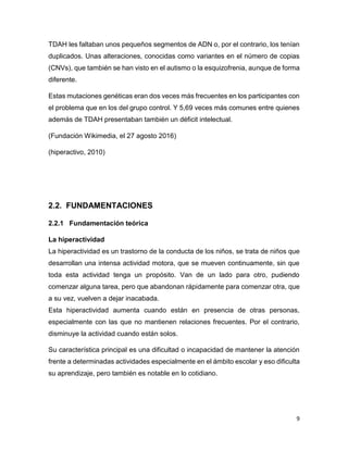 9
TDAH les faltaban unos pequeños segmentos de ADN o, por el contrario, los tenían
duplicados. Unas alteraciones, conocidas como variantes en el número de copias
(CNVs), que también se han visto en el autismo o la esquizofrenia, aunque de forma
diferente.
Estas mutaciones genéticas eran dos veces más frecuentes en los participantes con
el problema que en los del grupo control. Y 5,69 veces más comunes entre quienes
además de TDAH presentaban también un déficit intelectual.
(Fundación Wikimedia, el 27 agosto 2016)
(hiperactivo, 2010)
2.2. FUNDAMENTACIONES
2.2.1 Fundamentación teórica
La hiperactividad
La hiperactividad es un trastorno de la conducta de los niños, se trata de niños que
desarrollan una intensa actividad motora, que se mueven continuamente, sin que
toda esta actividad tenga un propósito. Van de un lado para otro, pudiendo
comenzar alguna tarea, pero que abandonan rápidamente para comenzar otra, que
a su vez, vuelven a dejar inacabada.
Esta hiperactividad aumenta cuando están en presencia de otras personas,
especialmente con las que no mantienen relaciones frecuentes. Por el contrario,
disminuye la actividad cuando están solos.
Su característica principal es una dificultad o incapacidad de mantener la atención
frente a determinadas actividades especialmente en el ámbito escolar y eso dificulta
su aprendizaje, pero también es notable en lo cotidiano.
 