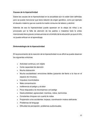 10
Causas de la hiperactividad
Sobre las causas de la hiperactividad en la actualidad aún no están bien definidas
pero se puede mencionar que tiene relación de origen genético, como por ejemplo
el claustro materno que es cuando la madre consume de tabaco y alcohol.
Además de eso la hiperactividad puede aparecer en la etapa de niñez y es
provocado por la falta de atención de los padres o maestros todo lo antes
mencionado tiene graves consecuencias en el ámbito de la educación ya que el niño
no puede enfocar en el aprendizaje.
Sintomatología de la hiperactividad
El reconocimiento de la reacción de la hiperactividad no es difícil se puede observar
los siguientes síntomas:
 Actividad continua y sin objeto
 Corta capacidad de atención
 Mucha distracción
 Mucha excitabilidad: emociones lábiles (pasando del llanto a la risa en el
espacio de minutos).
 Impulsos incontrolados
 Mala concentración
 Indiferencia al peligro y al dolor
 Poca respuesta a la recompensa o al castigo
 Destructibilidad; agresividad; mentiras, robos, berrinches
 Constantes choques con cuanto le rodea
 Propensión a los accidentes: torpeza, coordinación motora deficiente
 Problemas de lenguaje
 Dificultad de percepción; problemas audiovisuales
 