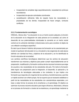 11
 Incapacidad de completar algo espontáneamente, necesidad de continuos
recordatorios
 Incapacidad de ejecutar actividades coordinadas
 sociabilización deficiente; falta de respeto hacia las necesidades o
propiedades de los demás; incapacidad de hacer amigos, conducta
conflictiva
2.2.2. Fundamentación sociológica
HINOJAL, Alonso dice: “La educación no es un hecho social cualquiera, la función
de la educación es la integración de cada persona en la sociedad, así como el
desarrollo de sus potencialidades individuales la convierte en un hecho social
central con la suficiente identidad e idiosincrasia como para constituir el objeto de
una reflexión sociológica específica”.
Es decir que el devenir histórico del proceso de formación se ha caracterizado por
revelar el quehacer del educador en su vinculación a las exigencias de cada época
definido con claridad los fines y objetivos de la educación y se ha identificado la
función educativa de la sociedad.
Los cambios científicos tecnológicos determinan que los centros de educación
transformen sus misiones y objetivos para poder cumplir responsablemente con la
preparación, recalificación y formación continua de los recursos humanos que exige
de acuerdo a las necesidades de los estudiantes del país. Por tanto la formación
debe lograr una preparación para la integración, el desarrollo, la aplicación y la
transferencia de tecnologías adecuadas a los contextos, lo que implica una
formación que responda a la magnitud de los cambios y transformaciones y permita
un rápido accionar con criterio propio. Así se supone que es necesario establecer a
partir de las necesidades de los estudiantes con características especiales y en
base a estas formar el proceso de la enseñanza y el aprendizaje. El objetivo es
optimizar el proceso docente educativo para lograr eficiencia, efectividad y eficacia
en el proceso de formación a través de la enseñanza y el aprendizaje mediante la
 
