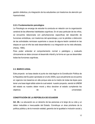 12
gestión didáctica y la integración de los estudiantes con trastornos de atención por
hiperactividad.
2.2.3. Fundamentación psicológica
La Psicología se encarga de estudiar la conducta en relación con la organización
cerebral de las diferentes habilidades cognitivas. En el caso particular de los niños,
se encuentra relacionada con perturbaciones específicas del desarrollo de
funciones simbólicas, con trastornos del aprendizaje y con la pérdida o disfunción
de las actividades nerviosas superiores a causa de alguna lesión cerebral en las
etapas en que el niño las está desarrollando o su integración se ha visto afectada.
(Heres, 1990).
Para poder entender el comportamiento normal o patológico y evaluarlo
clínicamente se debe conocer el desarrollo infantil y la forma en que se desarrollan
todas las funciones cognitivas.
2.3. MARCO LEGAL
Este proyecto se basa desde el punto de vista legal en la Constitución Política de
la República del Ecuador aprobada en el año 2008 y que actualmente se encuentra
en vigencia nos basamos en ella porque esta es la madre de todas las leyes para
tener una base legal sólida sobre la cual estará nuestro proyecto, siendo la UNEMI
del estado es nuestro deber moral y ético devolver al estado cumpliendo los
objetivos de la universidad.
CONSTITUCIÓN DE LA REPÚBLICA DE ECUADOR
Art. 26.- La educación es un derecho de las personas a lo largo de su vida y un
deber ineludible e inexcusable del Estado. Constituye un área prioritaria de la
política pública y de la inversión estatal, garantía de la igualdad e inclusión social y
 