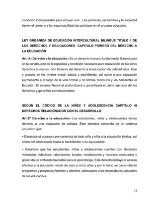 13
condición indispensable para el buen vivir. Las personas, las familias y la sociedad
tienen el derecho y la responsabilidad de participar en el proceso educativo.
LEY ORGÁNICA DE EDUCACIÓN INTERCULTURAL BILINGÜE TITULO II DE
LOS DERECHOS Y OBLIGACONES CAPITULO PRIMERO DEL DERECHO A
LA EDUCACIÓN
Art. 4.- Derecho a la educación.- Es un derecho humano fundamental Garantizado
en la constitución de la república y condición necesaria para realización de los otros
derechos humanos. Son titulares del derecho a la educación de calidad laica, libre
y gratuita en los niveles inicial, básico y bachillerato, así como a una educación
permanente a lo largo de la vida formal y no formal, todos los y las habitantes el
Ecuador. El sistema Nacional profundizará y garantizará el pleno ejercicio de los
derechos y garantías constitucionales.
SEGÚN EL CÓDIGO DE LA NIÑEZ Y ADOLESCENCIA CAPÍTULO III
DERECHOS RELACIONADOS CON EL DESARROLLO
Art.37 Derecho a la educación.- Los estudiantes, niñas y adolescentes tienen
derecho a una educación de calidad. Este derecho demanda de un sistema
educativo que:
• Garantice el acceso y permanencia de todo niño y niña a la educación básica, así
como del adolescente hasta el bachillerato o su equivalente.
• Garantice que los estudiantes, niñas y adolescentes cuenten con docentes
materiales didácticos, laboratorios, locales, instalaciones y recursos adecuados y
gocen de un ambiente favorable para el aprendizaje. Este derecho incluye el acceso
efectivo a la educación inicial de cero a cinco años y por lo tanto se desarrollarán
programas y proyectos flexibles y abiertos, adecuados a las necesidades culturales
de los educandos.
 