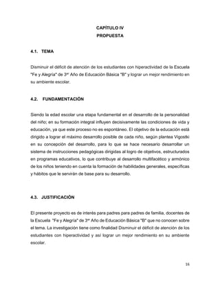16
CAPÍTULO IV
PROPUESTA
4.1. TEMA
Disminuir el déficit de atención de los estudiantes con hiperactividad de la Escuela
"Fe y Alegría" de 3er Año de Educación Básica "B" y lograr un mejor rendimiento en
su ambiente escolar.
4.2. FUNDAMENTACIÓN
Siendo la edad escolar una etapa fundamental en el desarrollo de la personalidad
del niño; en su formación integral influyen decisivamente las condiciones de vida y
educación, ya que este proceso no es espontáneo. El objetivo de la educación está
dirigido a lograr el máximo desarrollo posible de cada niño, según plantea Vigostki
en su concepción del desarrollo, para lo que se hace necesario desarrollar un
sistema de instrucciones pedagógicas dirigidas al logro de objetivos, estructurados
en programas educativos, lo que contribuye al desarrollo multifacético y armónico
de los niños teniendo en cuenta la formación de habilidades generales, específicas
y hábitos que le servirán de base para su desarrollo.
4.3. JUSTIFICACIÓN
El presente proyecto es de interés para padres para padres de familia, docentes de
la Escuela "Fe y Alegría" de 3er Año de Educación Básica "B" que no conocen sobre
el tema. La investigación tiene como finalidad Disminuir el déficit de atención de los
estudiantes con hiperactividad y así lograr un mejor rendimiento en su ambiente
escolar.
 