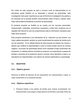 17
Por medio de este proyecto se dará a conocer como la hiperactividad en un
estudiante puede interferir en su desarrollo y proceso de aprendizaje, esta
investigación tiene gran importancia ya que al final de la investigación los padres y
los docentes de la escuela tendrán conocimientos sobre el tema y sabrán cómo
tratar este problema facilitando el proceso de aprendizaje.
El presente proyecto es factible ya se cuenta con los recursos personales,
institucionales, materiales, económicos necesarios y sobre todo contamos con el
respaldo del internet la cual nos proporcionara toda la información necesaria para
tratar dicho proyecto
Este proyecto beneficiara a los estudiantes de la institución ya que tendrán una
mejor calidad estudiantil, también se verán beneficiados los padres de familia junto
con los docentes. En la utilidad teórica de este proyecto se trataran las causas y
efectos que conlleva la hiperactividad y como la misma puede incurrir de manera
negativa al proceso de aprendizaje dando como resultado el bajo rendimiento del
estudiante. La utilidad práctica consistirá en proponer una capacitación a padres de
familias y docentes de la Institución dando a conocer cómo identificar y tratar a un
estudiante con hiperactividad y así mejorar de manera significativa su aprendizaje.
4.4. OBJETIVOS
4.4.1. Objetivo general:
Disminuir el déficit de atención de los estudiantes con hiperactividad y lograr un
mejor rendimiento en su ambiente escolar.
4.4.2. Objetivos específicos:
 Proponer charlas a los padres de familia para motivar al estudiante con
hiperactividad a que juegue o haga ejercicio al aire libre y que ellos mismo se
 