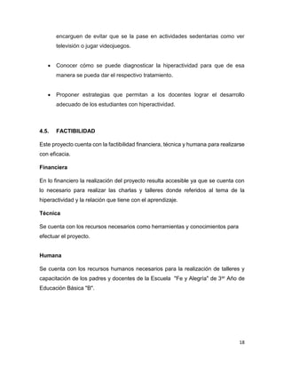 18
encarguen de evitar que se la pase en actividades sedentarias como ver
televisión o jugar videojuegos.
 Conocer cómo se puede diagnosticar la hiperactividad para que de esa
manera se pueda dar el respectivo tratamiento.
 Proponer estrategias que permitan a los docentes lograr el desarrollo
adecuado de los estudiantes con hiperactividad.
4.5. FACTIBILIDAD
Este proyecto cuenta con la factibilidad financiera, técnica y humana para realizarse
con eficacia.
Financiera
En lo financiero la realización del proyecto resulta accesible ya que se cuenta con
lo necesario para realizar las charlas y talleres donde referidos al tema de la
hiperactividad y la relación que tiene con el aprendizaje.
Técnica
Se cuenta con los recursos necesarios como herramientas y conocimientos para
efectuar el proyecto.
Humana
Se cuenta con los recursos humanos necesarios para la realización de talleres y
capacitación de los padres y docentes de la Escuela "Fe y Alegría" de 3er Año de
Educación Básica "B".
 