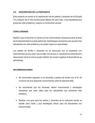 19
4.6. DESCRIPCIÓN DE LA PROPUESTA
Este proyecto se centra en la capacitación de los padres y docentes de la Escuela
"Fe y Alegría" de 3er Año de Educación Básica "B" para tratar a los estudiantes que
presentan este problema y mejorar su rendimiento escolar.
CONCLUSIONES
Debido a que el docente no cuenta con los conocimientos necesarios sobre el tema
de la hiperactividad no puede aplicar las metodologías necesarias para ayudar a los
estudiantes con este problema y así poder mejora su aprendizaje.
Los padres de familia y docentes no se preocupan por el estudiante con
hiperactividad ya que creen que es algo normal que un estudiante la presente pero
desconocen cómo la misma puede interferir de manera negativa al desarrollo de su
aprendizaje.
RECOMENDACIONES
 Se recomienda capacitar a los docentes y padres de familia con el fin de
conozcan de que adquieran conocimientos sobre la hiperactividad.
 Se recomienda que los docentes utilicen herramientas y estrategias
educativas que sean útiles para los estudiantes que presentan este
problema.
 Realizar una guía para los padres y docentes de la institución donde se
detalle cómo tratar y que estrategias utilizar para los estudiantes con
hiperactividad.
 
