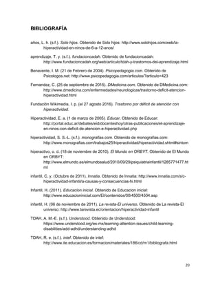 20
BIBLIOGRAFÍA
años, L. h. (s.f.). Solo hijos. Obtenido de Solo hijos: http://www.solohijos.com/web/la-
hiperactividad-en-ninos-de-6-a-12-anos/
aprendizaje, T. y. (s.f.). fundacioncadah. Obtenido de fundacioncadah:
http://www.fundacioncadah.org/web/articulo/tdah-y-trastornos-del-aprendizaje.html
Benavente, I. M. (21 de Febrero de 2004). Psicopedagogia.com. Obtenido de
Psicologos.net: http://www.psicopedagogia.com/articulos/?articulo=423
Fernandez, C. (25 de septiembre de 2015). DMedicina.com. Obtenido de DMedicina.com:
http://www.dmedicina.com/enfermedades/neurologicas/trastorno-deficit-atencion-
hiperactividad.html
Fundación Wikimedia, I. p. (el 27 agosto 2016). Trastorno por déficit de atención con
hiperactividad.
Hiperactividad, E. a. (1 de marzo de 2005). Educar. Obtenido de Educar:
http://portal.educ.ar/debates/eid/docenteshoy/otras-publicaciones/el-aprendizaje-
en-ninos-con-deficit-de-atencion-e-hiperactividad.php
hiperactividad, S. S.-L. (s.f.). monografias.com. Obtenido de monografias.com:
http://www.monografias.com/trabajos25/hiperactividad/hiperactividad.shtml#sintom
hiperactivo, o. d. (18 de noviembre de 2010). El Mundo en ORBYT. Obtenido de El Mundo
en ORBYT:
http://www.elmundo.es/elmundosalud/2010/09/29/psiquiatriainfantil/1285771477.ht
ml
infantil, C. y. (Octubre de 2011). Innatia. Obtenido de Innatia: http://www.innatia.com/s/c-
hiperactividad-infantil/a-causas-y-consecuencias-hi.html
Infantil, H. (2011). Educacion inicial. Obtenido de Educacion inicial:
http://www.educacioninicial.com/EI/contenidos/00/4500/4504.asp
infantil, H. (06 de noviembre de 2011). La revista-El universo. Obtenido de La revista-El
universo: http://www.larevista.ec/orientacion/hiperactividad-infantil
TDAH, A. M.-E. (s.f.). Understood. Obtenido de Understood:
https://www.understood.org/es-mx/learning-attention-issues/child-learning-
disabilities/add-adhd/understanding-adhd
TDAH, R. e. (s.f.). intef. Obtenido de intef:
http://www.ite.educacion.es/formacion/materiales/186/cd/m1/bibliografa.html
 