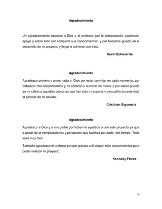 iii
Agradecimiento
Un agradecimiento especial a Dios y al profesor, por la colaboración, paciencia,
apoyo y sobre todo por compartir sus conocimientos y por haberme guiado en él
desarrollo de mi proyecto y llegar a culminar con éxito.
Kevin Echeverría
Agradecimiento
Agradezco primero y antes nada a Dios por estar conmigo en cada momento, por
fortalecer mis conocimientos y mi corazón e iluminar mi mente y por haber puesto
en mi cálido a aquellas personas que han sido mi soporte y compañía durante todo
el periodo de mi estudio.
Cristhian Siguencia
Agradecimiento
Agradezco a Dios y a mis padre por haberme ayudado a con este proyecto ya que
a pesar de la complicaciones y percances que tuvimos por parte del tiempo. Todo
salió muy bien.
También agradezco al profesor porque gracias a él adquirí más conocimientos para
poder realizar mi proyecto.
Kennedy Flores
 