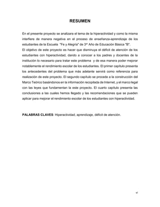 vi
RESUMEN
En el presente proyecto se analizara el tema de la hiperactividad y como la misma
interfiere de manera negativa en el proceso de enseñanza-aprendizaje de los
estudiantes de la Escuela "Fe y Alegría" de 3er Año de Educación Básica "B".
El objetivo de este proyecto es hacer que disminuya el déficit de atención de los
estudiantes con hiperactividad, dando a conocer a los padres y docentes de la
institución lo necesario para tratar este problema y de esa manera poder mejorar
notablemente el rendimiento escolar de los estudiantes. El primer capítulo presenta
los antecedentes del problema que más adelante servirá como referencia para
realización de este proyecto. El segundo capítulo se procede a la construcción del
Marco Teórico basándonos en la información recopilada de Internet, y el marco legal
con las leyes que fundamentan la este proyecto. El cuarto capítulo presenta las
conclusiones a las cuales hemos llegado y las recomendaciones que se pueden
aplicar para mejorar el rendimiento escolar de los estudiantes con hiperactividad.
PALABRAS CLAVES: Hiperactividad, aprendizaje, déficit de atención.
 