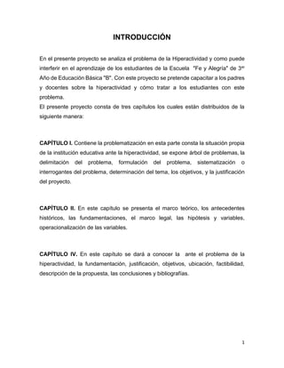 1
INTRODUCCIÓN
En el presente proyecto se analiza el problema de la Hiperactividad y como puede
interferir en el aprendizaje de los estudiantes de la Escuela "Fe y Alegría" de 3er
Año de Educación Básica "B". Con este proyecto se pretende capacitar a los padres
y docentes sobre la hiperactividad y cómo tratar a los estudiantes con este
problema.
El presente proyecto consta de tres capítulos los cuales están distribuidos de la
siguiente manera:
CAPÍTULO I. Contiene la problematización en esta parte consta la situación propia
de la institución educativa ante la hiperactividad, se expone árbol de problemas, la
delimitación del problema, formulación del problema, sistematización o
interrogantes del problema, determinación del tema, los objetivos, y la justificación
del proyecto.
CAPÍTULO II. En este capítulo se presenta el marco teórico, los antecedentes
históricos, las fundamentaciones, el marco legal, las hipótesis y variables,
operacionalización de las variables.
CAPÍTULO IV. En este capítulo se dará a conocer la ante el problema de la
hiperactividad, la fundamentación, justificación, objetivos, ubicación, factibilidad,
descripción de la propuesta, las conclusiones y bibliografías.
 