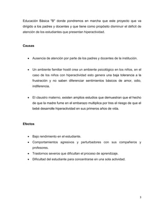 3
Educación Básica "B" donde pondremos en marcha que este proyecto que va
dirigido a los padres y docentes y que tiene como propósito disminuir el déficit de
atención de los estudiantes que presentan hiperactividad.
Causas
 Ausencia de atención por parte de los padres y docentes de la institución.
 Un ambiente familiar hostil crea un ambiente psicológico en los niños, en el
caso de los niños con hiperactividad esto genera una baja tolerancia a la
frustración y no saben diferenciar sentimientos básicos de amor, odio,
indiferencia.
 El claustro materno, existen amplios estudios que demuestran que el hecho
de que la madre fume en el embarazo multiplica por tres el riesgo de que el
bebé desarrolle hiperactividad en sus primeros años de vida.
Efectos
 Bajo rendimiento en el estudiante.
 Comportamientos agresivos y perturbadores con sus compañeros y
profesores.
 Trastornos severos que dificultan el proceso de aprendizaje.
 Dificultad del estudiante para concentrarse en una sola actividad.
 