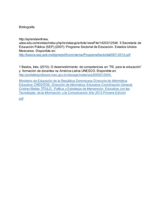 Bibliografía
http://aprendeenlinea.
udea.edu.co/revistas/index.php/revistaeyp/article/viewFile/14203/12546 5 Secretaría de
Educación Pública (SEP) (2007): Programa Sectorial de Educación. Estados Unidos
Mexicanos. Disponible en:
http://basica.sep.gob.mx/dgme/pdf/cominterna/ProgramaSectorlal2007-2012.pdf
1 Bastos, Inés (2010): O desenvolvimiento de competencias en “TIC para la educación”
y formación de docentes na América Latina UNESCO. Disponible en:
http://portaldoprofessor.mec.gov.br/storage/materiais/0000012844.
Ministerio de Educación de la República Dominicana Dirección de Informática
Educativa CRÉDITOS: Dirección de Informática Educativa Coordinación General:
Cristian Matías TÍTULO: Política y Estrategia de Intervención Educativa con las
Tecnologías de la Información y la Comunicación Año 2013 Primera Edición
pdf
 