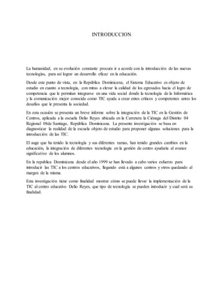 INTRODUCCION
La humanidad, en su evolución constante procura ir a acorde con la introducción de las nuevas
tecnologías, para así lograr un desarrollo eficaz en la educación.
Desde este punto de vista, en la República Dominicana, el Sistema Educativo es objeto de
estudio en cuanto a tecnologia, con miras a elevar la calidad de los egresados hacia el logro de
competencia que le permitan integrarse en una vida social donde la tecnología de la Informática
y la comunicación mejor conocida como TIC ayuda a crear entes críticos y competentes antes los
desafíos que le presenta la sociedad.
En esta ocasión se presenta un breve informe sobre la integración de la TIC en la Gestión de
Centros, aplicada a la escuela Delio Reyes ubicada en la Carretera la Ciénaga del Distrito 04
Regional 08de Santiago, República Dominicana. La presente investigación se basa en
diagnosticar la realidad de la escuela objeto de estudio para proponer algunas soluciones para la
introducción de las TIC.
El auge que ha tenido la tecnología y sus diferentes ramas, han tenido grandes cambios en la
educación, la integración de diferentes tecnología en la gestión de centro ayudaría al avance
significativo de los alumnos.
En la republica Dominicana desde el año 1999 se han llevado a cabo varios esfuerzo para
introducir las TIC a los centros educativos, llegando está a algunos centros y otros quedando al
margen de la misma.
Esta investigación tiene como finalidad mostrar cómo se puede llevar la implementación de la
TIC al centro educativo Delio Reyes, que tipo de tecnología se pueden introducir y cual será su
finalidad.
 