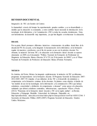 REVISION DOCUMENTAL
Integración de TIC a la Gestión de Centros
La humanidad a través del tiempo ha experimentado grandes cambios y se va desarrollando a
medida que la educación va avanzando, y estos cambios hacen necesaria la introducción de la
tecnología de la Informática y la Comunicación (TIC) a todas las escuelas dominicanas. Estas
son herramientas de desarrollo muy importante, ya que han llegado a revolucionar la educación.
BRASIL
Por su parte, Brasil promueve diferentes iniciativas e instrumentos de política desde fines de la
década del 90. En ese país, se ha integrado la incorporación de la informática en la formación
regular de maestros y profesores con el fin de asociar su uso con la práctica docente. No
obstante, la inclusión del tema TIC y la educación en la formación inicial docente se expresa
claramente en 2009, en el documento “Política Nacional de Formación de Profesional de
Magisterio de Educación Básica (Decreto Nº 6.755, de 29 de janeiro de 2009)” y en el “Plano
Nacional de Formación de Profesores de Educación Básica (Portaria Normativa.
MEXICO
En América del Norte, México ha integrado explícitamente la inclusión de TIC en diferentes
programas de mejoramiento de la formación docente. El Programa Sectorial de Educación 2007-
2012 (SEP, 2007: 95 ) impulsa el uso didáctico de las TIC y el desarrollo de estándares y
competencias en la formación continua de los docentes. Se plantea como objetivo el diseño de
“un modelo de uso de las tecnologías de la información y la comunicación (TIC) que incluya
estándares, conectividad y definición de competencias a alcanzar” como apoyo a la educación,
señalando que deberá considerar contenidos, infraestructura, capacitación 4 Rozo y Prada
(2012): “Panorama de la formación inicial docente y TIC en la región andina”, en Revista
Educación y Pedagogía. Medellín: Universidad de Antioquía. Disponible en:
http://aprendeenlinea. udea.edu.co/revistas/index.php/revistaeyp/article/viewFile/14203/12546 5
Secretaría de Educación Pública (SEP) (2007): Programa Sectorial de Educación. Estados
Unidos Mexicanos.
 