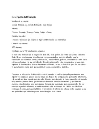 Descripcióndel Contexto
Nombre de la escuela:
Escuela Primaria de Jornada Extendida Delio Reyes
Niveles:
Primero, Segundo, Tercero, Cuarto, Quinto y Sexto.
Cantidad de aulas:
14 aulas y dos aulas que ocupan el lugar del laboratorio de informática
Cantidad de alumnos:
475 Alumnos
Condición de la TIC en el centro educativo
Si bien cabe destacar que la integración de la TIC en la gestión del centro del Centro Educativo
Delio Reyes, son integrada con el uso de cinco computadora que son utilizada para la
elaboración de exámenes, cartas, planificación, buscar videos, película, documentales entre otros,
este uso es limitado ya que no todos los docente saben usarlo estas herramientas, se usan para
imprimir la planificación, buscar documentos didáctico, se usa el data show para dar una clases
ya que el centro cuenta con que es utilizado para documentales, películas.
En cuanto al laboratorio de informática está el espacio, el cual fue ocupado por docentes para
impartir los segundos grados, ya que nunca han llegado las computadoras para dicho laboratorio,
y la escuela no tiene espacio para las aulas faltantes para impartir la clase, quedando este espacio
muy limitado para los niños que reciben su enseñanza en estas condiciones y por ende los
alumnos están limitados a no usar ninguna herramienta tecnológica para su desarrollo. Es por
esto que la gestión del centro ha tenido reuniones con la directora del Distrito 04-08 al cual
pertenece el centro, para que habiliten el laboratorio de informática el cual no ha sucedido y que
han prometido que serán integradas las tecnologías en el centro.
 