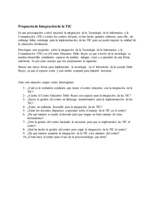 Propuesta de Integraciónde la TIC
Es una preocupación a nivel nacional la integración de la Tecnología de la Informatica y la
Comunicación (TIC) a todos los centros del país, se han hecho grandes esfuerzos para ello, sin
embargo faltan estrategia para la implementación de las TIC para así poder mejorar la calidad de
la educación dominicana.
Para lograr este propósito sobre la integración de la Tecnología de la Informatica y la
Comunicación (TIC) en el Centro Educativo Delio Reyes ya que a través de la tecnología se
pueden desarrollar estudiantes capaces de analizar, indagar, crear y a aprender de una forma
autónoma. Es por estas razones que nos proponemos lo siguiente:
Buscar una nueva forma para implementar la tecnología en el laboratorio de la escuela Delio
Reyes, ya que el espacio existe y está siendo ocupado para impartir docencia.
Ante esta situación surgen varias interrogantes
1- ¿Cuál es la verdadera condición que tienen el centro educativo con la integración de la
TIC?
2- ¿Cuenta el Centro Educativo Delio Reyes con espacio para la integración de las TIC?
3- ¿Ejerce la gestión del centro un liderazgo transformador para la implementación de las
TIC?
4- ¿Existe un ambiente favorable para la integración de las TIC?
5- ¿Están los docentes dispuestos a aprender sobre el manejo de la TIC en el centro?
6- ¿De qué manera se ayuda al docente para que tengan un buen manejo de estas
herramientas?
7- ¿Está la gestión del centro haciendo lo necesario para que se implementen las TIC al
centro?
8- ¿Qué ha hecho la gestión del centro para exigir la integración de la TIC al centro?
9- ¿De qué manera ayudaría la integración de la TIC a los alumnos del centro?
10- ¿Cómo hace el centro para el uso de la poca tecnologia que tiene?
 