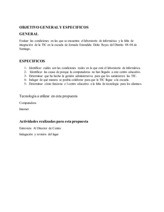OBJETIVO GENERALY ESPECIFICOS
GENERAL
Evaluar las condiciones en las que se encuentra el laboratorio de informática y la falta de
integración de la TIC en la escuela de Jornada Extendida Delio Reyes del Distrito 08-04 de
Santiago.
ESPECIFICOS
1- Identificar cuáles son las condiciones reales en la que está el laboratorio de informática.
2- Identificar las causa de porque la computadoras no han llegado a este centro educativo.
3- Determinar que ha hecho la gestión administrativa para que les suministren las TIC.
4- Indagar de qué manera se podría colaborar para que la TIC llegue a la escuela.
5- Determinar cómo funciona e l centro educativo a la falta de tecnologia para los alumnos.
Tecnología a utilizar en esta propuesta
Computadora
Internet
Actividades realizadas para esta propuesta
Entrevista Al Director de Centro
Indagación y revisión del lugar
 
