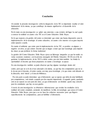 Conclusión
Al concluir la presente investigación sobre la integración de la TIC es importante resaltar el valor
fundamental de la misma, ya que contribuye de manera significativa al desarrollo de la
educación.
Por lo tanto en esta investigación se aplicó una entrevista y una revisión del lugar la cual ayudo
a conocer la realidad en cuanto a las TIC en el Centro Educativo Delio Reyes.
En lo que respecta a la gestión del centro se determinó que existe una buena disposición para la
implementación de la tecnologia al centro educativo, en cuanto a los maestro en su gran mayoría
están opuesto a usarla.
En cuanto al ambiente que existe para la implementación de las TIC, es positivo en algunos y
negativo en otros, ya que existen docente que se niegan a tener que usar tecnologia para impartir
las clases ya que prefieren la forma tradicional.
La gestión del Centro Educativo Delio Reyes ejerce un liderazgo integrador ya que ha tenido en
varias ocasiones reuniones con la persona encargada del Distrito Educativo 08-04 con el fin de
gestionar la implementación de las TICS a dicho centro, por otro lado también les brinda la
oportunidad al docente que desee prepararse en cuanto a tecnologia su apoyo.
En esta investigación también se pudo observar que hay algunas tecnologia dentro del
centro, pero que no se le da el uso adecuado a la misma, ya que hay dos computadora que no se
le da uso por el docente, el centro cuenta con muy poca tecnología y la que existe está ubicada en
la dirección, nivel inicial y el área de biblioteca.
Por otra parte se pudo determinar que el laboratorio que se supone que debe de estar habilitado
por computadoras, está siendo ocupado por dos maestra impartiendo el segundo grado, quedando
está en un espacio no acto para dar clase, ya que al laboratorio ser dividido quedo muy estrecho
para los estudiantes que hay en esos grados.
A través de esta investigación se obtuvieron informaciones que revelan los resultados de la
realidad del centro estudiado, poniendo de manifiesto la falta de tecnología que carece el Centro
Educativo Delio Reyes, pero que a su vez hace los esfuerzos necesarios para que lleguen
específicamente las computadoras, para así habilitar el laboratorio.
 