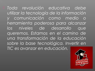  Toda revolución educativa debe
utilizar la tecnología de la información
y comunicación como medio o
herramienta poderosa para alcanzar
los niveles de desarrollo que
queremos. Estamos en el camino de
una transformación de la educación
sobre la base tecnológica. Invertir en
TIC es avanzar en educación.
 
