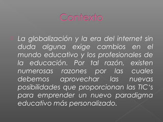 La globalización y la era del internet sin
duda alguna exige cambios en el
mundo educativo y los profesionales de
la educación. Por tal razón, existen
numerosas razones por las cuales
debemos aprovechar las nuevas
posibilidades que proporcionan las TIC‘s
para emprender un nuevo paradigma
educativo más personalizado.
 