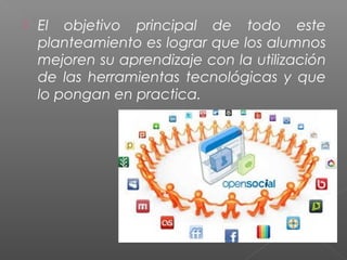  El objetivo principal de todo este
planteamiento es lograr que los alumnos
mejoren su aprendizaje con la utilización
de las herramientas tecnológicas y que
lo pongan en practica.
 