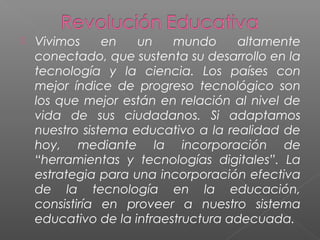  Vivimos en un mundo altamente
conectado, que sustenta su desarrollo en la
tecnología y la ciencia. Los países con
mejor índice de progreso tecnológico son
los que mejor están en relación al nivel de
vida de sus ciudadanos. Si adaptamos
nuestro sistema educativo a la realidad de
hoy, mediante la incorporación de
“herramientas y tecnologías digitales”. La
estrategia para una incorporación efectiva
de la tecnología en la educación,
consistiría en proveer a nuestro sistema
educativo de la infraestructura adecuada.
 