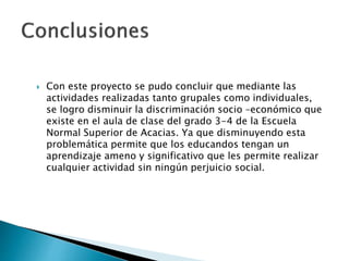  Con este proyecto se pudo concluir que mediante las
actividades realizadas tanto grupales como individuales,
se logro disminuir la discriminación socio –económico que
existe en el aula de clase del grado 3-4 de la Escuela
Normal Superior de Acacias. Ya que disminuyendo esta
problemática permite que los educandos tengan un
aprendizaje ameno y significativo que les permite realizar
cualquier actividad sin ningún perjuicio social.
 