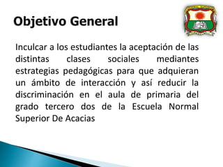 Inculcar a los estudiantes la aceptación de las
distintas clases sociales mediantes
estrategias pedagógicas para que adquieran
un ámbito de interacción y así reducir la
discriminación en el aula de primaria del
grado tercero dos de la Escuela Normal
Superior De Acacias
 