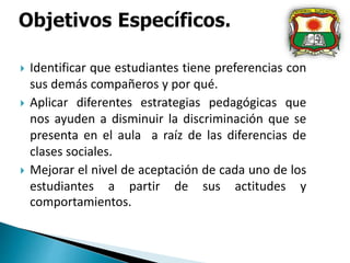  Identificar que estudiantes tiene preferencias con
sus demás compañeros y por qué.
 Aplicar diferentes estrategias pedagógicas que
nos ayuden a disminuir la discriminación que se
presenta en el aula a raíz de las diferencias de
clases sociales.
 Mejorar el nivel de aceptación de cada uno de los
estudiantes a partir de sus actitudes y
comportamientos.
 