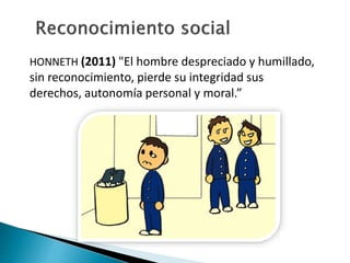 HONNETH (2011) "El hombre despreciado y humillado,
sin reconocimiento, pierde su integridad sus
derechos, autonomía personal y moral.”
 