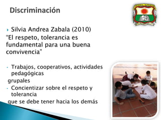  Silvia Andrea Zabala (2010)
“El respeto, tolerancia es
fundamental para una buena
convivencia”
• Trabajos, cooperativos, actividades
pedagógicas
grupales
• Concientizar sobre el respeto y
tolerancia
que se debe tener hacia los demás
 