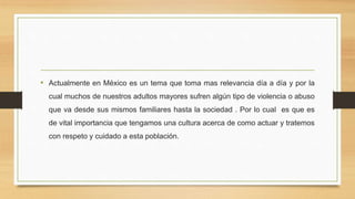 • Actualmente en México es un tema que toma mas relevancia día a día y por la
cual muchos de nuestros adultos mayores sufren algún tipo de violencia o abuso
que va desde sus mismos familiares hasta la sociedad . Por lo cual es que es
de vital importancia que tengamos una cultura acerca de como actuar y tratemos
con respeto y cuidado a esta población.
 