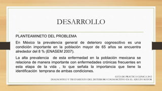 DESARROLLO
PLANTEAMINETO DEL PROBLEMA
En México la prevalencia general de deterioro cognoscitivo es una
condición importante en la población mayor de 65 años se encuentra
alrededor del 8 % (ENASEM 2007).
La alta prevalencia de esta enfermedad en la población mexicana se
relaciona de manera importante con enfermedades crónicas frecuentes en
esta etapa de la vida , lo que señala la importancia que tiene la
identificación temprana de ambas condiciones.
GUÍA DE PRACTICA CLINICA 2012
DIAGNOSTICO Y TRATAMIENTO DEL DETERIORO COGNOSCITIVO EN EL ADULTO MAYOR
 
