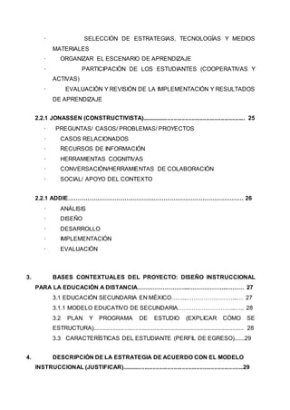 · SELECCIÓN DE ESTRATEGIAS, TECNOLOGÍAS Y MEDIOS
MATERIALES
· ORGANIZAR EL ESCENARIO DE APRENDIZAJE
· PARTICIPACIÓN DE LOS ESTUDIANTES (COOPERATIVAS Y
ACTIVAS)
· EVALUACIÓN Y REVISIÓN DE LA IMPLEMENTACIÓN Y RESULTADOS
DE APRENDIZAJE
2.2.1 JONASSEN (CONSTRUCTIVISTA)................................................................ 25
· PREGUNTAS/ CASOS/ PROBLEMAS/ PROYECTOS
· CASOS RELACIONADOS
· RECURSOS DE INFORMACIÓN
· HERRAMIENTAS COGNITIVAS
· CONVERSACIÓN/HERRAMIENTAS DE COLABORACIÓN
· SOCIAL/ APOYO DEL CONTEXTO
2.2.1 ADDIE……………………………………………………………………………… 26
· ANÁLISIS
· DISEÑO
· DESARROLLO
· IMPLEMENTACIÓN
· EVALUACIÓN
3. BASES CONTEXTUALES DEL PROYECTO: DISEÑO INSTRUCCIONAL
PARA LA EDUCACIÓN A DISTANCIA……………………...………………..……… 27
3.1 EDUCACIÓN SECUNDARIA EN MÉXICO……..……………………...… 27
3.1.1 MODELO EDUCATIVO DE SECUNDARIA………………………...….. 28
3.2 PLAN Y PROGRAMA DE ESTUDIO (EXPLICAR CÓMO SE
ESTRUCTURA)............................................................................................. 28
3.3 CARACTERÍSTICAS DEL ESTUDIANTE (PERFIL DE EGRESO).......29
4. DESCRIPCIÓN DE LA ESTRATEGIA DE ACUERDO CON EL MODELO
INSTRUCCIONAL (JUSTIFICAR)...........................................................................29
 