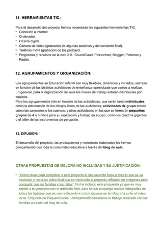 11. HERRAMIENTAS TIC:
Para el desarrollo del proyecto hemos necesitado las siguientes herramientas TIC:
- Conexión a internet.
- Ordenador.
- Pizarra digital.
- Cámara de vídeo (grabación de algunas sesiones y del concierto final).
- Teléfono móvil (grabación de los podcast).
- Programas y recursos de la web 2.0.: SoundClaud, Picktochart, Blogger, Pinterest y
Padlet.
12. AGRUPAMIENTOS Y ORGANIZACIÓN:
Los agrupamientos en Educación infantil son muy flexibles, dinámicos y variados, siempre
en función de las distintas actividades de enseñanza-aprendizaje que vamos a realizar.
En general, para la organización del aula las mesas de trabajo estarán distribuidas por
equipos.
Pero los agrupamientos irán en función de las actividades, que serán tanto individuales,
como la elaboración de los dibujos libres de las audiciones; actividades de grupo entero
como las canciones o los cuentos; y otras actividades en las que se formarán pequeños
grupos de 4 o 5 niños para su realización y trabajo en equipo, como los cuadros gigantes
o el taller de los instrumentos de percusión.
13. DIFUSIÓN:
El desarrollo del proyecto, las producciones y materiales elaborados los iremos
compartiendo con toda la comunidad educativa a través del blog de aula.
OTRAS PROPUESTAS DE MEJORA NO INCLUIDAS Y SU JUSTIFICACIÓN:
- “Como ideas para completar a este proyecto le iría sacando fotos a todo lo que se va
haciendo y haría un vídeo final que se viera todo el proyecto reflejado en imágenes para
compartir con las familias y los niños”: No he incluido esta propuesta ya que es muy
similar a la generada con el artefacto final, para el que propongo realizar fotografías de
todos los trabajos que se van realizando e incluir algunas en la infografía junto al vídeo
de la “Orquesta de Pequemúsicos”, compartiendo finalmente el trabajo realizado con las
familias a través del blog de aula.
 