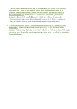 - “Por añadir alguna mejora te diría que en la elaboración de contenidos, criterios de
evaluación etc… se echa en falta más verbos de la taxonomía de Bloom. Sí se
nombran algunos pero faltan quizás los más impactantes. Ideas para completar:
Taxonomía de Bloom”: he seleccionado los objetivos, contenidos y criterios de
evaluación del currículo para la Educación Infantil que estaban directamente
relacionados con mi proyecto. Los verbos de la taxonomía de Bloom a los que se
refiere se pueden observar en el desarrollo y la secuencia de actividades.
- “Cosas que mejoraría: limitaría los estándares de aprendizaje, quizás haya puesto
demasiados”: No he incluido estándares de aprendizaje ya que en infantil no se
trabajan. Si se refiere a objetivos, contenidos y criterios de evaluación, he incluido todos
los que se van a desarrollar, puesto que es un proyecto largo y en infantil se trabaja de
forma globalizada.
 