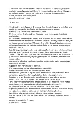 - Acercarse al conocimiento de obras artísticas expresadas en los lenguajes plástico,
musical y corporal y realizar actividades de representación y expresión artística para
comunicar vivencias y emociones, mediante el empleo de diversas técnicas.
- Cantar, escuchar, bailar e interpretar.
- Aprender canciones y bailes.
CONTENIDOS:
- Coordinación y control postural: El cuerpo y el movimiento. Progresivo control del tono,
equilibrio y respiración. Satisfacción por el creciente dominio corporal.
- Coordinación y control de las habilidades motrices.
- Nociones básicas de orientación en el espacio y en el tiempo y coordinación de
movimientos.
- La iniciativa en las tareas y la búsqueda de soluciones a las dificultades que aparecen.
- Utilización adecuada de espacios, elementos y objetos. Petición y aceptación de ayuda
en situaciones que la requieran.Valoración de la actitud de ayuda de otras personas.
- Atributos de los objetos (de los instrumentos): Color, forma, textura, tamaño, sonido,
plasticidad, dureza.
- Los objetos y materias presentes en el medio, sus funciones y usos cotidianos. Interés
por su exploración y actitud de respeto y cuidado hacia objetos propios y ajenos.
- Percepción de atributos y cualidades de objetos y materias. Interés por la identificación
y clasificación de elementos y objetos y por explorar sus cualidades, características,
usos y grados.
- Acercamiento a la interpretación de mensajes, textos y relatos orales producidos por
medios audiovisuales.
- Exposición clara y organizada de las ideas.
- Escritura de letras, sílabas, palabras y oraciones sencillas.
- Utilización de la escritura para cumplir finalidades reales.
- Memorización y recitado de algunos textos de carácter de autor, disfrutando de las
sensaciones que el ritmo, la rima, y la belleza de las palabras producen.
- Iniciación en el uso de instrumentos tecnológicos como ordenador, la cámara,
reproductores de sonido e imagen, como elementos de comunicación.
- Toma progresiva de conciencia de la necesidad de un uso moderado de los medios
audiovisuales, y de las tecnologías de la información y la comunicación.
- La expresión plástica como medio de comunicación y representación.
- Expresión y comunicación de sentimientos y emociones o fantasías a través del dibujo y
de producciones plásticas realizadas con distintos materiales y técnicas.
- Las técnicas básicas de la expresión plástica: dibujo, pintura, modelado.
- Uso del “collage” como medio de experimentación con diversos materiales, formas y
colores.
- Ámbitos de exposición: El museo.
- Ruido, silencio, música.
 