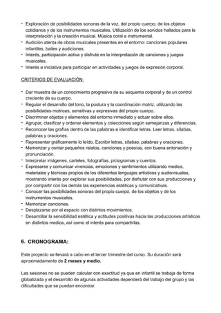 - Exploración de posibilidades sonoras de la voz, del propio cuerpo, de los objetos
cotidianos y de los instrumentos musicales. Utilización de los sonidos hallados para la
interpretación y la creación musical. Música coral e instrumental.
- Audición atenta de obras musicales presentes en el entorno: canciones populares
infantiles, bailes y audiciones.
- Interés, participación activa y disfrute en la interpretación de canciones y juegos
musicales.
- Interés e iniciativa para participar en actividades y juegos de expresión corporal.
CRITERIOS DE EVALUACIÓN:
- Dar muestra de un conocimiento progresivo de su esquema corporal y de un control
creciente de su cuerpo.
- Regular el desarrollo del tono, la postura y la coordinación motriz, utilizando las
posibilidades motrices, sensitivas y expresivas del propio cuerpo.
- Discriminar objetos y elementos del entorno inmediato y actuar sobre ellos.
- Agrupar, clasificar y ordenar elementos y colecciones según semejanzas y diferencias.
- Reconocer las grafías dentro de las palabras e identificar letras. Leer letras, sílabas,
palabras y oraciones.
- Representar gráficamente lo leído. Escribir letras, sílabas, palabras y oraciones.
- Memorizar y contar pequeños relatos, canciones y poesías, con buena entonación y
pronunciación.
- Interpretar imágenes, carteles, fotografías, pictogramas y cuentos.
- Expresarse y comunicar vivencias, emociones y sentimientos utilizando medios,
materiales y técnicas propios de los diferentes lenguajes artísticos y audiovisuales,
mostrando interés por explorar sus posibilidades, por disfrutar con sus producciones y
por compartir con los demás las experiencias estéticas y comunicativas.
- Conocer las posibilidades sonoras del propio cuerpo, de los objetos y de los
instrumentos musicales.
- Memorizar canciones.
- Desplazarse por el espacio con distintos movimientos.
- Desarrollar la sensibilidad estética y actitudes positivas hacia las producciones artísticas
en distintos medios, así como el interés para compartirlas.
6. CRONOGRAMA:
Este proyecto se llevará a cabo en el tercer trimestre del curso. Su duración será
aproximadamente de 2 meses y medio.
Las sesiones no se pueden calcular con exactitud ya que en infantil se trabaja de forma
globalizada y el desarrollo de algunas actividades dependerá del trabajo del grupo y las
dificultades que se puedan encontrar.
 