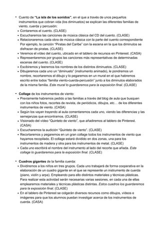 - Cuento de “La isla de los sonidos”, en el que a través de unos pequeños
instrumentos que cobran vida (los diminuetos) se explican las diferentes familias de
viento, cuerda y percusión:
• Contaremos el cuento. (CLASE)
• Escucharemos las canciones de música clásica del CD del cuento. (CLASE)
• Relacionaremos cada obra de música clásica con la parte del cuento correspondiente
Por ejemplo, la canción “Piratas del Caribe” con la escena en la que los diminutos se
disfrazan de piratas. (CLASE)
• Veremos el vídeo del cuento, ubicado en el tablero de recursos en Pinterest. (CASA)
• Representaremos por grupos las canciones más representativas de determinadas
escenas del cuento. (CLASE)
• Escibiremos y leeremos los nombres de los distintos diminuetos. (CLASE)
• Dibujaremos cada uno un “diminueto” (instrumento animado), le pondremos un
nombre, recortaremos el dibujo y lo pegaremos en un mural en el que habremos
escrito entre todos “familia viento-cuerda-percusión” junto a los diminutos elaborados
de la misma familia. Este mural lo guardaremos para la exposición final. (CLASE)
- Collage de los instrumentos de viento:
• Previamente habremos pedido a las familias a través del blog de aula que busquen
con los niños fotos, recortes de revista, de periódicos, dibujos, etc… de los diferentes
instrumentos de viento. (CASA)
• Según los vayan trayendo al aula comentaremos cada uno, viendo las diferencias y las
semejanzas que encontramos. (CLASE)
• Visionado del vídeo “Quinteto de viento”, que añadiremos al tablero de Pinterest.
(CASA)
• Escucharemos la audición “Quinteto de viento”. (CLASE)
• Recortaremos y pegaremos en un gran collage todos los instrumentos de viento que
hayamos recopilado. El collage estará dividido en dos zonas, una para los
instrumentos de madera y otra para los instrumentos de metal. (CLASE)
• Cada uno escribirá el nombre del instrumento al lado del recorte que añada. Este
collage lo guardaremos para la exposición final. (CLASE)
- Cuadros gigantes de la familia cuerda:
• Dividiremos a los niños en tres grupos. Cada uno trabajará de forma cooperativa en la
elaboración de un cuadro gigante en el que se represente un instrumento de cuerda
(piano, violín y arpa). Empleando para ello distintos materiales y técnicas plásticas.
Para realizar esta actividad serán necesarias varias sesiones, en cada una de ellas
emplearemos materiales y técnicas plásticas distintas. Estos cuadros los guardaremos
para la exposición final. (CLASE)
• En el tablero de Pinterest se colgarán diversos recursos como dibujos, vídeos e
imágenes para que los alumnos puedan investigar acerca de los instrumentos de
cuerda. (CASA)
 
