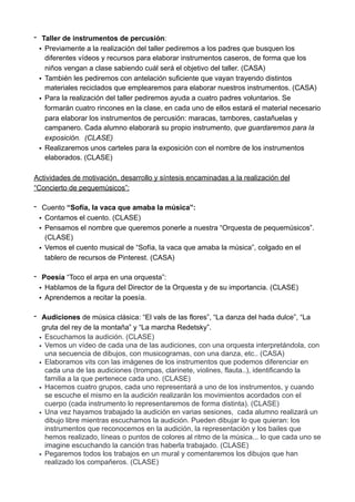 - Taller de instrumentos de percusión:
• Previamente a la realización del taller pediremos a los padres que busquen los
diferentes vídeos y recursos para elaborar instrumentos caseros, de forma que los
niños vengan a clase sabiendo cuál será el objetivo del taller. (CASA)
• También les pediremos con antelación suficiente que vayan trayendo distintos
materiales reciclados que emplearemos para elaborar nuestros instrumentos. (CASA)
• Para la realización del taller pediremos ayuda a cuatro padres voluntarios. Se
formarán cuatro rincones en la clase, en cada uno de ellos estará el material necesario
para elaborar los instrumentos de percusión: maracas, tambores, castañuelas y
campanero. Cada alumno elaborará su propio instrumento, que guardaremos para la
exposición. (CLASE)
• Realizaremos unos carteles para la exposición con el nombre de los instrumentos
elaborados. (CLASE)
Actividades de motivación, desarrollo y síntesis encaminadas a la realización del
“Concierto de pequemúsicos”:
- Cuento “Sofía, la vaca que amaba la música”:
• Contamos el cuento. (CLASE)
• Pensamos el nombre que queremos ponerle a nuestra “Orquesta de pequemúsicos”.
(CLASE)
• Vemos el cuento musical de “Sofía, la vaca que amaba la música”, colgado en el
tablero de recursos de Pinterest. (CASA)
- Poesía “Toco el arpa en una orquesta”:
• Hablamos de la figura del Director de la Orquesta y de su importancia. (CLASE)
• Aprendemos a recitar la poesía.
- Audiciones de música clásica: “El vals de las flores”, “La danza del hada dulce”, “La
gruta del rey de la montaña” y “La marcha Redetsky”.
• Escuchamos la audición. (CLASE)
• Vemos un vídeo de cada una de las audiciones, con una orquesta interpretándola, con
una secuencia de dibujos, con musicogramas, con una danza, etc.. (CASA)
• Elaboramos vits con las imágenes de los instrumentos que podemos diferenciar en
cada una de las audiciones (trompas, clarinete, violines, flauta..), identificando la
familia a la que pertenece cada uno. (CLASE)
• Hacemos cuatro grupos, cada uno representará a uno de los instrumentos, y cuando
se escuche el mismo en la audición realizarán los movimientos acordados con el
cuerpo (cada instrumento lo representaremos de forma distinta). (CLASE)
• Una vez hayamos trabajado la audición en varias sesiones, cada alumno realizará un
dibujo libre mientras escuchamos la audición. Pueden dibujar lo que quieran: los
instrumentos que reconocemos en la audición, la representación y los bailes que
hemos realizado, líneas o puntos de colores al ritmo de la música... lo que cada uno se
imagine escuchando la canción tras haberla trabajado. (CLASE)
• Pegaremos todos los trabajos en un mural y comentaremos los dibujos que han
realizado los compañeros. (CLASE)
 