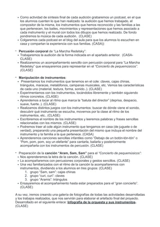 • Como actividad de síntesis final de cada audición grabaremos un podcast, en el que
los alumnos cuenten lo que han realizado: la audición que hemos trabajado, el
compositor de la misma, los instrumentos que hemos reconocido y las familias a las
que pertenecen, los bailes, movimientos y representaciones que hemos asociado a
cada instrumento y el mural con todos los dibujos que hemos realizado. De fondo
pondremos la música de cada audición. (CLASE)
• Colgaremos cada podcast en el blog del aula para que los alumnos lo escuchen en
casa y compartan la experiencia con sus familias. (CASA))
- Percusión corporal de “La Marcha Redetsky”:
• Trabajaremos la audición de la forma indicada en el apartado anterior. (CASA-
CLASE)
• Realizaremos un acompañamiento sencillo con percusión corporal para “La Marcha
Redetsky” que ensayaremos para representar en el “Concierto de pequemúsicos”.
(CLASE)
- Manipulación de instrumentos:
• Presentamos los instrumentos que tenemos en el cole: claves, cajas chinas,
triángulos, maracas, metalófonos, campanas musicales, etc. Vemos las características
de cada uno (material, textura, forma, sonido..). (CLASE)
• Experimentamos con los instrumentos, tocándolos libremente y también siguiendo
ritmos concretos. (CLASE)
• Aprendemos a tocar al ritmo que marca la “batuta del director” (deprisa, despacio,
suave, fuerte..). (CLASE)
• Realizamos distintos juegos con los instrumentos: buscar de dónde viene el sonido,
descubrir qué instrumento se escucha, movernos por la clase al ritmo de los
instrumentos, etc.. (CLASE)
• Escribiremos el nombre de los instrumentos y leeremos palabras y frases sencillas
relacionadas con los mismos. (CLASE)
• Podremos traer al cole algún instrumento que tengamos en casa (de juguete o de
verdad), preparando una pequeña presentación del mismo que incluya el nombre del
instrumento y la familia a la que pertenece. (CASA)
• Aprenderemos canciones sencillas infantiles como “Debajo de un botón-tón-tón” o
“Pom, pom, pom, soy un elefante” para cantarla, bailarla y posteriormente
acompañarla con los instrumentos de percusión. (CLASE)
- Preparación de la canción “Aram, Sam, Sam” para el “Concierto de pequemúsicos”:
• Nos aprenderemos la letra de la canción. (CLASE)
• La acompañaremos con percusiones corporales y gestos sencillos. (CLASE)
• Una vez familiarizados con el ritmo de la canción la acompañaremos con
instrumentos, dividiendo a los alumnos en tres grupos: (CLASE)
1. grupo “Sam, sam”: cajas chinas
2. grupo “curi, curi”: claves
3. grupo “Aramis”: triángulos
• Ensayaremos el acompañamiento hasta estar preparados para el “gran concierto”.
(CLASE)
A su vez, iremos creando una galería de fotografías de todas las actividades desarrolladas
y los trabajos realizados, que nos servirán para elaborar el artefacto final del proyecto.
Desarrollado en el siguiente enlace: Infografía de la orquesta y sus instrumentos.
(CLASE)
 
