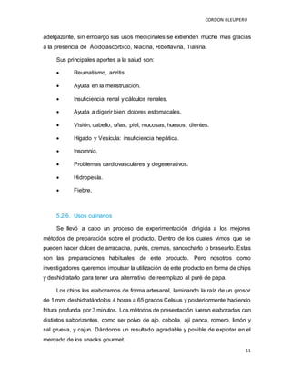 CORDON BLEUPERU
11
adelgazante, sin embargo sus usos medicinales se extienden mucho más gracias
a la presencia de Ácido ascórbico, Niacina, Riboflavina, Tianina.
Sus principales aportes a la salud son:
 Reumatismo, artritis.
 Ayuda en la menstruación.
 Insuficiencia renal y cálculos renales.
 Ayuda a digerir bien, dolores estomacales.
 Visión, cabello, uñas, piel, mucosas, huesos, dientes.
 Hígado y Vesícula: insuficiencia hepática.
 Insomnio.
 Problemas cardiovasculares y degenerativos.
 Hidropesía.
 Fiebre.
5.2.6. Usos culinarios
Se llevó a cabo un proceso de experimentación dirigida a los mejores
métodos de preparación sobre el producto. Dentro de los cuales vimos que se
pueden hacer dulces de arracacha, purés, cremas, sancocharlo o brasearlo. Estas
son las preparaciones habituales de este producto. Pero nosotros como
investigadores queremos impulsar la utilización de este producto en forma de chips
y deshidratarlo para tener una alternativa de reemplazo al puré de papa.
Los chips los elaboramos de forma artesanal, laminando la raíz de un grosor
de 1 mm, deshidratándolos 4 horas a 65 grados Celsius y posteriormente haciendo
fritura profunda por 3 minutos. Los métodos de presentación fueron elaborados con
distintos saborizantes, como ser polvo de ajo, cebolla, ají panca, romero, limón y
sal gruesa, y cajun. Dándonos un resultado agradable y posible de explotar en el
mercado de los snacks gourmet.
 