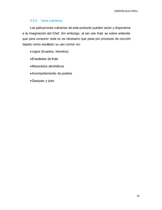 CORDON BLEUPERU
16
5.3.5. Usos culinarios
Las aplicaciones culinarias de este producto pueden variar y disponerse
a la imaginación del Chef. Sin embargo, al ser una fruta se sobre entiende
que para consumir esta no es necesario que pase por procesos de cocción
dejado como resultado su uso común en:
Jugos (licuados, hervidos)
Ensaladas de fruta
Macerados alcohólicos
Acompañamiento de postres
Queques y pies
 