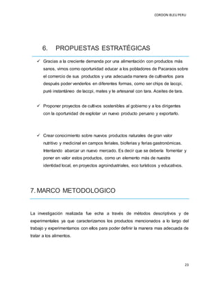 CORDON BLEUPERU
23
6. PROPUESTAS ESTRATÉGICAS
 Gracias a la creciente demanda por una alimentación con productos más
sanos, vimos como oportunidad educar a los pobladores de Pacaraos sobre
el comercio de sus productos y una adecuada manera de cultivarlos para
después poder venderlos en diferentes formas, como ser chips de laccpi,
puré instantáneo de laccpi, mates y te artesanal con tara. Aceites de tara.
 Proponer proyectos de cultivos sostenibles al gobierno y a los dirigentes
con la oportunidad de explotar un nuevo producto peruano y exportarlo.
 Crear conocimiento sobre nuevos productos naturales de gran valor
nutritivo y medicinal en campos feriales, bioferias y ferias gastronómicas.
Intentando abarcar un nuevo mercado. Es decir que se debería fomentar y
poner en valor estos productos, como un elemento más de nuestra
identidad local, en proyectos agroindustriales, eco turísticos y educativos.
7. MARCO METODOLOGICO
La investigación realizada fue echa a través de métodos descriptivos y de
experimentales ya que caracterizamos los productos mencionados a lo largo del
trabajo y experimentamos con ellos para poder definir la manera mas adecuada de
tratar a los alimentos.
 