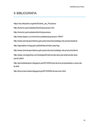 CORDON BLEUPERU
25
9. BIBLIOGRAFIA
https://es.wikipedia.org/wiki/Distrito_de_Pacaraos
http://turismoi.pe/ciudades/distrito/pacaraos.htm
http://turismoi.pe/ciudades/distrito/pacaraos.
http://www.deperu.com/centros-poblados/pacaraos-78447
http://www.sierraexportadora.gob.pe/productos/catalogo-de-productos/tara
http://agroaldia.minag.gob.pe/biblioteca/index.php/reg
http://www.sierraexportadora.gob.pe/productos/catalogo-de-productos/tara/
http://www.monografias.com/trabajos45/demanda-tara-peru/demanda-tara-
peru2.shtml
http://gomadetaraperu.blogspot.pe/2010/06/importancia-propiedades-y-usos-de-
la.html
http://biocomerciotara.blogspot.pe/2010/09/ficha-tecnica.html
 