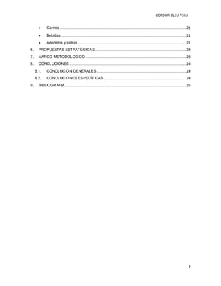 CORDON BLEUPERU
2
 Carnes .....................................................................................................................21
 Bebidas....................................................................................................................21
 Aderezos y salsas ....................................................................................................21
6. PROPUESTAS ESTRATÉGICAS ....................................................................................23
7. MARCO METODOLOGICO .............................................................................................23
8. CONCLUCIONES............................................................................................................24
8.1. CONCLUCION GENERALES...................................................................................24
8.2. CONCLUCIONES ESPECÍFICAS ............................................................................24
9. BIBLIOGRAFIA................................................................................................................25
 