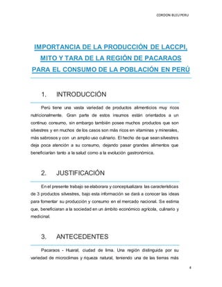 CORDON BLEUPERU
4
IMPORTANCIA DE LA PRODUCCIÓN DE LACCPI,
MITO Y TARA DE LA REGIÓN DE PACARAOS
PARA EL CONSUMO DE LA POBLACIÓN EN PERÚ
1. INTRODUCCIÓN
Perú tiene una vasta variedad de productos alimenticios muy ricos
nutricionalmente. Gran parte de estos insumos están orientados a un
continuo consumo, sin embargo también posee muchos productos que son
silvestres y en muchos de los casos son más ricos en vitaminas y minerales,
más sabrosos y con un amplio uso culinario. El hecho de que sean silvestres
deja poca atención a su consumo, dejando pasar grandes alimentos que
beneficiarían tanto a la salud como a la evolución gastronómica.
2. JUSTIFICACIÓN
En el presente trabajo se elaborara y conceptualizara las características
de 3 productos silvestres, bajo esta información se dará a conocer las ideas
para fomentar su producción y consumo en el mercado nacional. Se estima
que, beneficiaran a la sociedad en un ámbito económico agrícola, culinario y
medicinal.
3. ANTECEDENTES
Pacaraos - Huaral, ciudad de lima. Una región distinguida por su
variedad de microclimas y riqueza natural, teniendo una de las tierras más
 