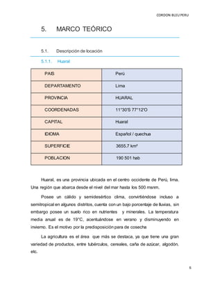 CORDON BLEUPERU
6
5. MARCO TEÓRICO
5.1. Descripción de locación
5.1.1. Huaral
PAIS Perú
DEPARTAMENTO Lima
PROVINCIA HUARAL
COORDENADAS 11°30′S 77°12′O
CAPITAL Huaral
IDIOMA Español / quechua
SUPERFICIE 3655.7 km²
POBLACION 190 501 hab
Huaral, es una provincia ubicada en el centro occidente de Perú, lima.
Una región que abarca desde el nivel del mar hasta los 500 msnm.
Posee un cálido y semidesértico clima, convirtiéndose incluso a
semitropical en algunos distritos, cuenta con un bajo porcentaje de lluvias, sin
embargo posee un suelo rico en nutrientes y minerales. La temperatura
media anual es de 19°C, acentuándose en verano y disminuyendo en
invierno. Es el motivo por la predisposición para de cosecha
La agricultura es el área que más se destaca, ya que tiene una gran
variedad de productos, entre tubérculos, cereales, caña de azúcar, algodón.
etc.
 
